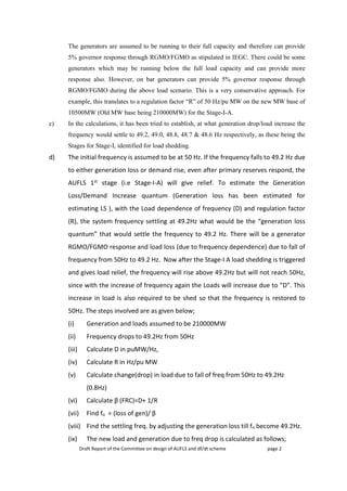 Draft Report of the Committee on design of AUFLS and df/dt scheme page 2
The generators are assumed to be running to their full capacity and therefore can provide
5% governor response through RGMO/FGMO as stipulated in IEGC. There could be some
generators which may be running below the full load capacity and can provide more
response also. However, on bar generators can provide 5% governor response through
RGMO/FGMO during the above load scenario. This is a very conservative approach. For
example, this translates to a regulation factor “R” of 50 Hz/pu MW on the new MW base of
10500MW (Old MW base being 210000MW) for the Stage-I-A.
c) In the calculations, it has been tried to establish, at what generation drop/load increase the
frequency would settle to 49.2, 49.0, 48.8, 48.7 & 48.6 Hz respectively, as these being the
Stages for Stage-I, identified for load shedding.
d) The initial frequency is assumed to be at 50 Hz. If the frequency falls to 49.2 Hz due
to either generation loss or demand rise, even after primary reserves respond, the
AUFLS 1st stage (i.e Stage-I-A) will give relief. To estimate the Generation
Loss/Demand Increase quantum (Generation loss has been estimated for
estimating LS ), with the Load dependence of frequency (D) and regulation factor
(R), the system frequency settling at 49.2Hz what would be the “generation loss
quantum” that would settle the frequency to 49.2 Hz. There will be a generator
RGMO/FGMO response and load loss (due to frequency dependence) due to fall of
frequency from 50Hz to 49.2 Hz. Now after the Stage-I A load shedding is triggered
and gives load relief, the frequency will rise above 49.2Hz but will not reach 50Hz,
since with the increase of frequency again the Loads will increase due to “D”. This
increase in load is also required to be shed so that the frequency is restored to
50Hz. The steps involved are as given below;
(i) Generation and loads assumed to be 210000MW
(ii) Frequency drops to 49.2Hz from 50Hz
(iii) Calculate D in puMW/Hz,
(iv) Calculate R in Hz/pu MW
(v) Calculate change(drop) in load due to fall of freq from 50Hz to 49.2Hz
(0.8Hz)
(vi) Calculate β (FRC)=D+ 1/R
(vii) Find fo = (loss of gen)/ β
(viii) Find the settling freq. by adjusting the generation loss till fo become 49.2Hz.
(ix) The new load and generation due to freq drop is calculated as follows;
 