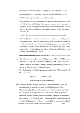 Draft Report of the Committee on design of AUFLS and df/dt scheme page 3
New Load (NL1)=Initial Load (NL0)- Load Drop (LD0) due to freq. fall. ------ (1)
New Generation (NG1) = Initial Gen. (NG0)-Gen Loss+RGMO/FGMO.-------(2)
RGMO/FGMO response has been assumed to be very low.
Now to establish the Load generation balance (LGB) (so that frequency can be raised
to 50 Hz), the Load Shedding (LS1) quantum required can be estimated by
comparing the new loads with the new generation. The difference between New load
and New generation would be the load shedding quantum to raise the frequency
above 49.2 Hz.
(LS11) =(NL1) - (NG1)----------------------------------------------------------------(3)
(x) With the LS1 Load is shed, the Load-Generation balance is established, so the
frequency will try to reach 50Hz. However again due to frequency rise from 49.2Hz
to 50Hz, the load will increase because of load dependence on the frequency. With
the assumed D and NL, the rise in load say NL11 is estimated. Now if this Load is
added to LS12, a perfect load generation balance will be achieved. Therefore the load
shedding quantum for Stage IA will be
Load Shedding quantum in Stage-A (LS1) = LS11 + LS12.---------------------------(4)
(xi) The LS quantum arrived at to raise the frequency to 50Hz from 49.2Hz was
estimated for Stage-I-A. Even after Load Shedding (LS1) under Stage-A as
above, if suppose the frequency does not improve and keeps falling further to
49 Hz, the Stage-B of AUFLS would triggered.
Now for Stage-B, the Initial frequency assumed to be at 50Hz with a NL2 &
NG2 to be same.
NL2 = NL1 – LS1 and NG2 = NL2
Now the steps (1) to (4) are repeated.
(xii) The above steps are followed to arrive the LS quantum for each stage. It is
assumed that at the start of every stage the initial frequency is 50Hz.
The quantum of load increase/ Generation loss is iteratively achieved so that
the new system frequency settles at 49.2 Hz. The load shedding quantum
required to establish load and generation balance is computed by carrying out
load loss (due to ‘D’) due to frequency falling to 49.2 Hz and this increase due
to raising the frequency to 50 Hz, the very negligible governor action and load
 