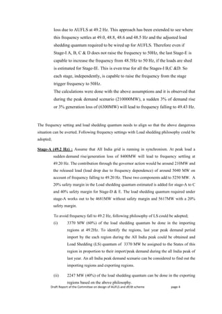 Draft Report of the Committee on design of AUFLS and df/dt scheme page 4
loss due to AUFLS at 49.2 Hz. This approach has been extended to see where
this frequency settles at 49.0, 48.8, 48.6 and 48.5 Hz and the adjusted load
shedding quantum required to be wired up for AUFLS. Therefore even if
Stage-I A, B, C & D does not raise the frequency to 50Hz, the last Stage-E is
capable to increase the frequency from 48.5Hz to 50 Hz, if the loads are shed
is estimated for Stage-IE. This is even true for all the Stages-I B,C &D. So
each stage, independently, is capable to raise the frequency from the stage
trigger frequency to 50Hz.
The calculations were done with the above assumptions and it is observed that
during the peak demand scenario (210000MW), a sudden 3% of demand rise
or 3% generation loss of (6300MW) will lead to frequency falling to 49.43 Hz.
The frequency setting and load shedding quantum needs to align so that the above dangerous
situation can be averted. Following frequency settings with Load shedding philosophy could be
adopted;
Stage-A (49.2 Hz) : Assume that All India grid is running in synchronism. At peak load a
sudden demand rise/generation loss of 8400MW will lead to frequency settling at
49.20 Hz. The contribution through the governor action would be around 210MW and
the released load (load drop due to frequency dependence) of around 5040 MW on
account of frequency falling to 49.20 Hz. These two components add to 5250 MW. A
20% safety margin in the Load shedding quantum estimated is added for stage-A to C
and 40% safety margin for Stage-D & E. The load shedding quantum required under
stage-A works out to be 4681MW without safety margin and 5617MW with a 20%
safety margin.
To avoid frequency fall to 49.2 Hz, following philosophy of LS could be adopted;
(i) 3370 MW (60%) of the load shedding quantum be done in the importing
regions at 49.2Hz. To identify the regions, last year peak demand period
import by the each region during the All India peak could be obtained and
Load Shedding (LS) quantum of 3370 MW be assigned to the States of this
region in proportion to their import/peak demand during the all India peak of
last year. An all India peak demand scenario can be considered to find out the
importing regions and exporting regions.
(ii) 2247 MW (40%) of the load shedding quantum can be done in the exporting
regions based on the above philosophy.
 