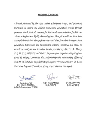 ACKNOWLEDGEMENT
The task entrusted by Shri Ajoy Mehta, Chairpman WRPC and Chairman,
MSETCL to review the defense mechanism, generation control through
governor, black start & recovery facilities and communication facilities in
Western Region was highly demanding one. This job would not have been
accomplished without the up-front views and data furnished by experts from
generation, distribution and transmission utilities. Committee also places on
record the analysis and technical inputs provided by Shri V. A. Murty,
D.G.M. (OS), WRLDC and Shri S. Satyanarayan, Superintending Engineer
(O & S), WRPC. Committee also, acknowledges the pains-taking efforts of
Shri M. M. Dhakate, Superintending Engineer (Prot.) and Shri P. D. Lone,
Executive Engineer (Comml.) in giving proper shape to this report.
(U.G. ZALTE)
Dir. (Opn.), MSETCL
& TCC Chairperson, WRPC
(S.D. TAKSANDE)
M.S., WRPC
(P. PENTAYYA)
G.M., WRLDC
 