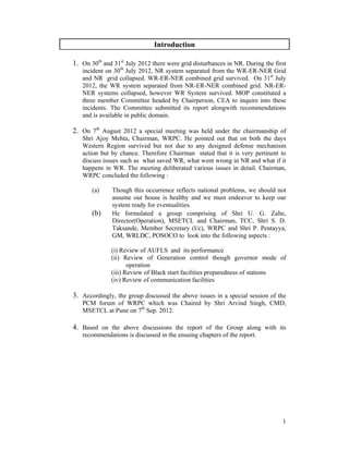 1
Introduction
1. On 30th
and 31st
July 2012 there were grid disturbances in NR. During the first
incident on 30th
July 2012, NR system separated from the WR-ER-NER Grid
and NR grid collapsed. WR-ER-NER combined grid survived. On 31st
July
2012, the WR system separated from NR-ER-NER combined grid. NR-ER-
NER systems collapsed, however WR System survived. MOP constituted a
three member Committee headed by Chairperson, CEA to inquire into these
incidents. The Committee submitted its report alongwith recommendations
and is available in public domain.
2. On 7th
August 2012 a special meeting was held under the chairmanship of
Shri Ajoy Mehta, Chairman, WRPC. He pointed out that on both the days
Western Region survived but not due to any designed defense mechanism
action but by chance. Therefore Chairman stated that it is very pertinent to
discuss issues such as what saved WR, what went wrong in NR and what if it
happens in WR. The meeting deliberated various issues in detail. Chairman,
WRPC concluded the following :
(a) Though this occurrence reflects national problems, we should not
assume our house is healthy and we must endeavor to keep our
system ready for eventualities.
(b) He formulated a group comprising of Shri U. G. Zalte,
Director(Operation), MSETCL and Chairman, TCC, Shri S. D.
Taksande, Member Secretary (I/c), WRPC and Shri P. Pentayya,
GM, WRLDC, POSOCO to look into the following aspects :
(i) Review of AUFLS and its performance
(ii) Review of Generation control though governor mode of
operation
(iii) Review of Black start facilities preparedness of stations
(iv) Review of communication facilities
3. Accordingly, the group discussed the above issues in a special session of the
PCM forum of WRPC which was Chaired by Shri Arvind Singh, CMD,
MSETCL at Pune on 7th
Sep. 2012.
4. Based on the above discussions the report of the Group along with its
recommendations is discussed in the ensuing chapters of the report.
 