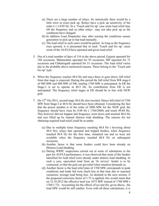 4
(a) There are a large number of relays. So statistically there would be a
little error in exact pick up. Relays have a pick up sensitivity of the
order (+/-) 0.05 Hz. In a ‘Touch and Go up’ case some load relief may
lift the frequency and so other relays may not take pick up as the
conditions have changed.
(b) In addition Load Dispatcher may after sensing the conditions ensure
generation to pick up or trip load manually.
(c) The load relief in such cases would be partial. As long as the frequency
rises upward, it is presumed that in such ‘Touch and Go up’ cases
some of the AUFLS have operated and given load relief.
5. Out of a total number of days of 116 in the above period, Gujarat operated for
104 occasions, Maharashtra operated for 95 occasions, MP operated for 71
occasions and Chhattisgarh operated for 51 occasions. The load relief varies
due to the probable above mentioned reasons. These belong to the ‘Touch and
Go up’ type.
6. When the frequency reaches 48.8 Hz and stays there or goes down, full relief
from that stage is expected. During this period the full relief from WR stage-I
of 960 MW and 800 MW of NR, totaling 1760 MW is anticipated. In ER the
Stage-1 is set to operate at 48.5 Hz. So contribution from ER is not
anticipated. The frequency relief stages in ER should be in line with NEW
grid.
7. On 12th
Oct 2011, second stage 48.6 Hz also touched. Hence full relief of 1760
MW from Stage I at 48.8 Hz should have been obtained. Considering the fact
that the power number is of the order of 2000 MW for the NEW grid, the
frequency should have risen by 0.88 Hz ( 1760/2000) and touch 49.68 Hz.
This however did not happen and frequency went down and touched 48.6 Hz
and was lifted up by manual distress load shedding. The reasons for not
obtaining required load relief could be as under:
(a) Due to multiple times frequency touching 48.8 Hz ( hovering about
48.8 Hz), relays that operated and tripped feeders, when frequency
touched 48.8 Hz for the first time, remained out and so were not
available when the frequency touched 48.8 Hz on subsequent
occasions.
(b) Another factor is that some feeders could have been already on
Distress Load shedding.
(c) During WRPC inspections carried out at some of substations in the
past for AUFLS performance, it was observed that some of the feeders
identified for load relief were already under distress load shedding. In
such a case, equivalent load from an ‘In service’ feeder is to be
connected, so that the grid can get relief when situation demands so.
(d) Another factor is the load relief plan of 1760 MW corresponds to peak
conditions and loads fed were much less at that time due to seasonal
variations/ average load being less. As detailed in the next section, if
the proposed correction factor of 1.73 is applied, this would mean that
on 12.10.2012 the effective load was 1073 MW instead of 1760 MW (
1760/1.73). Accounting for the effects of (a) and (b), given above, the
load MW would be still smaller. Even with all these calculations, it is
 