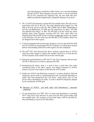 5
clear that frequency should have lifted if there was a net load shedding
through AUFLS. Since frequency has gone down, it can be concluded
that on this continued low frequency day, the new loads that were
added exceeded the tripped loads, causing the frequency to go down.
8. On 12.10.2012 the frequency touched 48.8 Hz multiple times. But only once it
went below 48.8 Hz to 48.6 Hz. The relief obtained from Gujarat was 188
MW at 48.8 Hz and nil at 48.6 Hz, MP 176MW and 26 MW, Chhattisgarh 8
and Nil, and Maharashtra 155 MW and Nil respectively. So about 545 MW
was obtained from Stage 1 in WR. The WR data is for the whole day which
includes many times frequency touching 48.8 Hz. How much relief was
obtained from NR and WR for this occurrence at that time needs to be studied
as the WR data is for the whole day and NR data is not available. Relief was
not adequate from other regions.
9. It may be mentioned that on these days frequency was low and relief from WR
was 56-278 MW for second stage 48.6 Hz. Frequency was lifted up by manual
distress load shedding. Relief from other regions was also inadequate.
10. The 429th
OCC that discussed the above incident, required data of AUFLS
relief from other regions to analyse the incident. However it is clear that the
AUFLS response in this month was not in line with the plan.
11. During the grid disturbance of 30th
and 31st
July 2012, frequency did not touch
48.8 Hz in WR and so no relief is expected from WR.
12. Summarizing the above, there is a need to have a good plan, that works
considering many of the above aspects, and feeders connected to AUFLS
remain in service if one expects results from the AUFLS plans.
13. Further the AUFLS and df/dt being ‘protective’ in nature should be followed
religiously and not used as a load management tool or restricted depending on
steady state load management like over drawl / under drawl, since no one
knows when a disturbance can strike. As such it should be religiously adopted
by the constituents of NEW grid.
B. Operation of AUFLS and df/dt under Grid Disturbances ( abnormal
conditions)
1. For the period from year 2003- 2012 six major grid disturbances ( excluding
30/31st
July 2012) were observed. In some cases the WR system further split
into multiple parts. The summary of load relief under AUFLS and df/dt for
these disturbances is given in the table below.
 