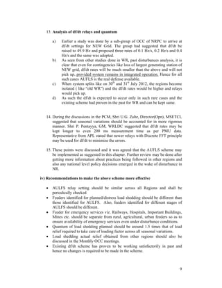 9
13. Analysis of df/dt relays and quantum
a) Earlier a study was done by a sub-group of OCC of NRPC to arrive at
df/dt settings for NEW Grid. The group had suggested that df/dt be
raised to 49.9 Hz and proposed three rates of 0.1 Hz/s, 0.2 Hz/s and 0.4
Hz/s and the same was adopted.
b) As seen from other studies done in WR, past disturbances analysis, it is
clear that even for contingencies like loss of largest generating station of
NEW grid, df/dt rates will be much smaller than the above and will not
pick up, provided system remains in integrated operation. Hence for all
such cases AUFLS is the real defense available.
c) When system splits like on 30th
and 31st
July 2012, the regions become
isolated ( like “old WR”) and the df/dt rates would be higher and relays
would pick up.
d) As such the df/dt is expected to occur only in such rare cases and the
existing scheme had proven in the past for WR and can be kept same.
14. During the discussions in the PCM, Shri U.G. Zalte, Director(Opn), MSETCL
suggested that seasonal variations should be accounted for in more rigorous
manner. Shri P. Pentayya, GM, WRLDC suggested that df/dt rates may be
kept longer to even 200 ms measurement time as per PMU data.
Representative from APL stated that newer relays with Discrete FFT principle
may be used for df/dt to minimize the errors.
15. These points were discussed and it was agreed that the AUFLS scheme may
be implemented as suggested in this chapter. Further review may be done after
getting more information about practices being followed in other regions and
also any national level policy decisions emerged in the wake of disturbance in
NR.
iv) Recommendations to make the above scheme more effective
• AULFS relay setting should be similar across all Regions and shall be
periodically checked
• Feeders identified for planned/distress load shedding should be different than
those identified for AULFS. Also, feeders identified for different stages of
AULFS should be different.
• Feeder for emergency services viz. Railways, Hospitals, Important Buildings,
Mines etc. should be separate from rural, agricultural, urban feeders so as to
ensure availability of emergency services even under disturbance conditions.
• Quantum of load shedding planned should be around 1.5 times that of load
relief required to take care of loading factor across all seasonal variations.
• Load shedding actual relief obtained from other regions should also be
discussed in the Monthly OCC meetings.
• Existing df/dt scheme has proven to be working satisfactorily in past and
hence no changes is required to be made in the scheme.
 