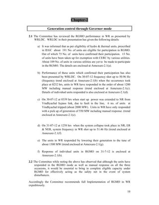 10
Chapter-2
Generation control through Governer mode
2.1 The Committee has reviewed the RGMO performance in WR as presented by
WRLDC. WRLDC in their presentation has given the following details:
a) It was informed that as per eligibility of hydro & thermal units, prescribed
in IEGC about 191 No. of units are eligible for participation in RGMO.
Out of which 73 No. of units have confirmed their participation. 13 No.
of units have been taken up for exemption with CERC by various utilities.
About 109 No. of units in various utilities are yet to be made to participate
in the RGMO. The details are enclosed at Annexure-2.1(a).
b) Performance of these units which confirmed their participation has also
been presented by WRLDC. On 30-07-12 frequency shot up to 50.96 Hz
(frequency trend enclosed at Annexure-2.1(b) when the occurrence took
place at 0232 hrs, units in WR have responded in the order of about 1200
MW including manual response (trend enclosed at Annexure-2.1(c).
Details of individual units responded is also enclosed at Annexure-2.1(d).
c) On 30-07-12 at 0339 hrs when start up power was extended to NR from
Vindhyachal bypass link, due to fault in the line, 6 no. of units at
Vindhyachal tripped (about 2000 MW). Units in WR have only responded
with a pick up of generation of 550 MW including manual response. (trend
enclosed at Annexure-2.1(e).
d) On 31-07-12 at 1258 hrs when the system collapse took place in NR, ER
& NER, system frequency in WR shot up to 51.46 Hz (trend enclosed at
Annexure-2.1(f).
e) The units in WR responded by lowering their generation to the tune of
about 1500 MW (trend enclosed at Annexure-2.1(g).
f) Response of individual units in RGMO on 31-7-12 is enclosed at
Annexure-2.1(h).
2.2 The Committee while noting the above has observed that although the units have
responded in the RGMO mode as well as manual response on all the three
occasions, it would be essential to bring in complete eligible capacity under
RGMO for effectively acting as the safety net in the event of system
disturbances.
Accordingly the Committee recommends full Implementation of RGMO in WR
expeditiously.
 