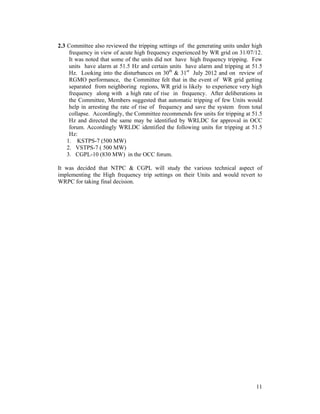 11
2.3 Committee also reviewed the tripping settings of the generating units under high
frequency in view of acute high frequency experienced by WR grid on 31/07/12.
It was noted that some of the units did not have high frequency tripping. Few
units have alarm at 51.5 Hz and certain units have alarm and tripping at 51.5
Hz. Looking into the disturbances on 30th
& 31st
July 2012 and on review of
RGMO performance, the Committee felt that in the event of WR grid getting
separated from neighboring regions, WR grid is likely to experience very high
frequency along with a high rate of rise in frequency. After deliberations in
the Committee, Members suggested that automatic tripping of few Units would
help in arresting the rate of rise of frequency and save the system from total
collapse. Accordingly, the Committee recommends few units for tripping at 51.5
Hz and directed the same may be identified by WRLDC for approval in OCC
forum. Accordingly WRLDC identified the following units for tripping at 51.5
Hz:
1. KSTPS-7 (500 MW)
2. VSTPS-7 ( 500 MW)
3. CGPL-10 (830 MW) in the OCC forum.
It was decided that NTPC & CGPL will study the various technical aspect of
implementing the High frequency trip settings on their Units and would revert to
WRPC for taking final decision.
 