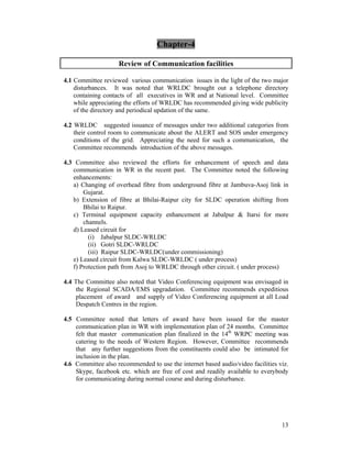 13
Chapter-4
Review of Communication facilities
4.1 Committee reviewed various communication issues in the light of the two major
disturbances. It was noted that WRLDC brought out a telephone directory
containing contacts of all executives in WR and at National level. Committee
while appreciating the efforts of WRLDC has recommended giving wide publicity
of the directory and periodical updation of the same.
4.2 WRLDC suggested issuance of messages under two additional categories from
their control room to communicate about the ALERT and SOS under emergency
conditions of the grid. Appreciating the need for such a communication, the
Committee recommends introduction of the above messages.
4.3 Committee also reviewed the efforts for enhancement of speech and data
communication in WR in the recent past. The Committee noted the following
enhancements:
a) Changing of overhead fibre from underground fibre at Jambuva-Asoj link in
Gujarat.
b) Extension of fibre at Bhilai-Raipur city for SLDC operation shifting from
Bhilai to Raipur.
c) Terminal equipment capacity enhancement at Jabalpur & Itarsi for more
channels.
d) Leased circuit for
(i) Jabalpur SLDC-WRLDC
(ii) Gotri SLDC-WRLDC
(iii) Raipur SLDC-WRLDC(under commissioning)
e) Leased circuit from Kalwa SLDC-WRLDC ( under process)
f) Protection path from Asoj to WRLDC through other circuit. ( under process)
4.4 The Committee also noted that Video Conferencing equipment was envisaged in
the Regional SCADA/EMS upgradation. Committee recommends expeditious
placement of award and supply of Video Conferencing equipment at all Load
Despatch Centres in the region.
4.5 Committee noted that letters of award have been issued for the master
communication plan in WR with implementation plan of 24 months. Committee
felt that master communication plan finalized in the 14th
WRPC meeting was
catering to the needs of Western Region. However, Committee recommends
that any further suggestions from the constituents could also be intimated for
inclusion in the plan.
4.6 Committee also recommended to use the internet based audio/video facilities viz.
Skype, facebook etc. which are free of cost and readily available to everybody
for communicating during normal course and during disturbance.
 
