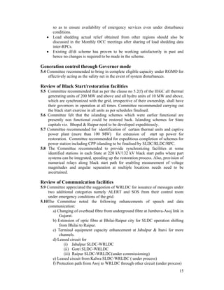15
so as to ensure availability of emergency services even under disturbance
conditions.
• Load shedding actual relief obtained from other regions should also be
discussed in the Monthly OCC meetings after sharing of load shedding data
inter-RPCs.
• Existing df/dt scheme has proven to be working satisfactorily in past and
hence no changes is required to be made in the scheme.
Generation control through Governer mode
5.4 Committee recommended to bring in complete eligible capacity under RGMO for
effectively acting as the safety net in the event of system disturbances.
Review of Black Start/restoration facilities
5.5 Committee recommended that as per the clause no 5.2(f) of the IEGC all thermal
generating units of 200 MW and above and all hydro units of 10 MW and above,
which are synchronized with the grid, irrespective of their ownership, shall have
their governors in operation at all times. Committee recommended carrying out
the black start exercise in all units as per schedules finalised.
5.6 Committee felt that the islanding schemes which were earlier functional are
presently non functional could be restored back. Islanding schemes for State
capitals viz. Bhopal & Raipur need to be developed expeditiously.
5.7 Committee recommended for identification of certain thermal units and captive
power plant (more than 100 MW) for extension of start up power for
restoration. Committee recommended for expeditious completion of schemes for
power station including CPP islanding to be finalised by SLDC/RLDC/RPC.
5.8 The Committee recommended to provide synchronizing facilities at some
identified stations in each State at 220 kV/132 kV black start paths where part
systems can be integrated, speeding up the restoration process. Also, provision of
numerical relays along black start path for enabling measurement of voltage
magnitudes and angular separation at multiple locations needs need to be
ascertained.
Review of Communication facilities
5.9 Committee appreciated the suggestion of WRLDC for issuance of messages under
two additional categories namely ALERT and SOS from their control room
under emergency conditions of the grid.
5.10The Committee noted the following enhancements of speech and data
communication:
a) Changing of overhead fibre from underground fibre at Jambuva-Asoj link in
Gujarat.
b) Extension of optic fibre at Bhilai-Raipur city for SLDC operation shifting
from Bhilai to Raipur.
c) Terminal equipment capacity enhancement at Jabalpur & Itarsi for more
channels.
d) Leased circuit for
(i) Jabalpur SLDC-WRLDC
(ii) Gotri SLDC-WRLDC
(iii) Raipur SLDC-WRLDC(under commissioning)
e) Leased circuit from Kalwa SLDC-WRLDC ( under process)
f) Protection path from Asoj to WRLDC through other circuit (under process)
 