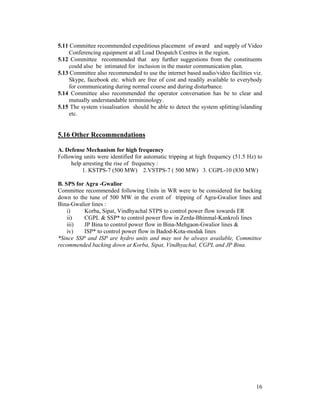 16
5.11 Committee recommended expeditious placement of award and supply of Video
Conferencing equipment at all Load Despatch Centres in the region.
5.12 Committee recommended that any further suggestions from the constituents
could also be intimated for inclusion in the master communication plan.
5.13 Committee also recommended to use the internet based audio/video facilities viz.
Skype, facebook etc. which are free of cost and readily available to everybody
for communicating during normal course and during disturbance.
5.14 Committee also recommended the operator conversation has be to clear and
mutually understandable termininology.
5.15 The system visualisation should be able to detect the system splitting/islanding
etc.
5.16 Other Recommendations
A. Defense Mechanism for high frequency
Following units were identified for automatic tripping at high frequency (51.5 Hz) to
help arresting the rise of frequency :
1. KSTPS-7 (500 MW) 2.VSTPS-7 ( 500 MW) 3. CGPL-10 (830 MW)
B. SPS for Agra -Gwalior
Committee recommended following Units in WR were to be considered for backing
down to the tune of 500 MW in the event of tripping of Agra-Gwalior lines and
Bina-Gwalior lines :
i) Korba, Sipat, Vindhyachal STPS to control power flow towards ER
ii) CGPL & SSP* to control power flow in Zerda-Bhinmal-Kankroli lines
iii) JP Bina to control power flow in Bina-Mehgaon-Gwalior lines &
iv) ISP* to control power flow in Badod-Kota-modak lines
*Since SSP and ISP are hydro units and may not be always available, Committee
recommended backing down at Korba, Sipat, Vindhyachal, CGPL and JP Bina.
 