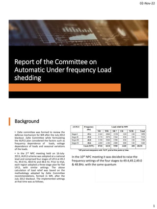 02-Nov-22
1
Report of the Committee on
Automatic Under frequency Load
shedding
Background
• Zalte committee was formed to review the
defense mechanism for WR after the July 2012
blackout. Zalte Committee while formulating
the AUFLS plan considered the factors such as
frequency dependence of loads, voltage
dependence of loads and seasonal variations
of the loads.
• In the 2nd NPC meeting held on 16-July-
2013, AUFLS scheme was adopted at a national
level and comprised four stages of UFLS at 49.2
Hz, 49.0 Hz, 48.8 Hz and 48.6 Hz. Prior to that,
each region adopted a three-stage plan for flat
UFLS, with similar settings. The above
calculation of load relief was based on the
methodology adopted by Zalte Committee
recommendations, formed in WR, after the
July 2012 blackout. The implemented settings
at that time was as follows;
In the 10th NPC meeting it was decided to raise the
frequency settings of the four stages to 49.4,49.2,49.0
& 48.8Hz. with the same quantum
 