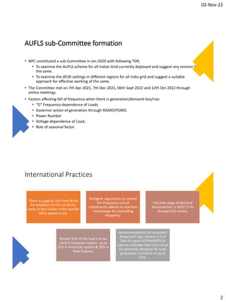 02-Nov-22
2
AUFLS sub-Committee formation
• NPC constituted a sub-Committee in Jan 2020 with following TOR;
• To examine the AUFLS scheme for all Indian Grid currently deployed and suggest any revision for
the same.
• To examine the df/dt settings in different regions for all India grid and suggest a suitable
approach for effective working of the same.
• The Committee met on 7th Apr 2021, 7th Dec 2021, 06th Sept 2022 and 12th Oct 2022 through
online meetings.
• Factors affecting fall of frequency when there is generation/demand loss/rise:
• “D” Frequency dependence of Loads.
• Governor action of generation through RGMO/FGMO.
• Power Number
• Voltage dependence of Load,
• Role of seasonal factor
International Practices
There is a gap of 1Hz from 50 Hz
for initiation of UFLS at 49 Hz,
more or less similar is the case for
60Hz system in US.
Stringent regulations to control
the frequency and all
constituents adhere to maintain
interchange for controlling
frequency.
The final stage of demand
disconnection is 48/57.5 Hz
(Europe/US) mostly.
Almost 50% of the load is to be
shed in European system, up to
25% in American system & 32% in
New Zealand.
recommendations of consultant
Powertech labs. Section 3.2 of
Task-III report of POWERTECH
Labs Inc indicates that UFLS relays
are generally designed for load-
generation mismatch of up to
25%.
 