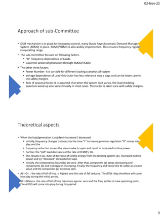 02-Nov-22
3
Approach of sub-Committee
• DSM mechanism is in place for frequency control, many States have Automatic Demand Management
System (ADMS) in place. RGMO/FGMO is also widely implemented. This ensures frequency regulation
in operating range.
• The sub-committee focused on following factors.
• “D” Frequency dependence of Loads.
• Governor action of generation through RGMO/FGMO.
• The other three factors
• Power Number- It is variable for different loading scenarios of system
• Voltage dependence of Load-this factor has less relevance now a days and can be taken care in
the safety margins
• Role of seasonal factor-It is assumed that when the system load varies, the load shedding
quantum wired up also varies linearly in most cases. This factor is taken care with safety margins.
Theoretical aspects
• When the load/generation is suddenly increased / decreased
• Initially, frequency changes (reduces) As the time “t” increases governor regulation “R” comes into
play and the
• frequency reduction causes the steam valve to open and result in increased turbine power.
• Further, the “old” load decreases at the rate of D MW / Hz.
• This results in (a). Rate of decrease of kinetic energy from the rotating system, (b). Increased turbine
power and (c) “Released” old customer load.
• Initially the components (b) and (c) are zero. After that, component (a) keeps decreasing and
components (b) and (c) keeps on increasing. Finally, the frequency and hence the KE settle at a lower
value and the component (a) becomes zero.
• At t=0+, : the rate of fall of freq. is highest and the rate of fall reduces. The df/dt relay therefore will come
into play during the initial period.
• At t=30+secs :the rate of fall of freq. becomes approx. zero and the freq. settles at new operating point.
The AUFLS will come into play during this period.
 