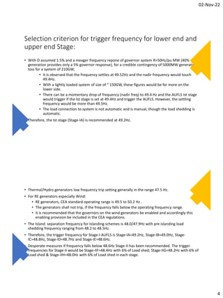 02-Nov-22
4
Selection criterion for trigger frequency for lower end and
upper end Stage:
• With D assumed 1.5% and a meager frequency repone of governor system R=50Hz/pu MW (40%
generation provides only a 5% governor response), for a credible contingency of 5000MW generation
loss for a syetem of 210GW;
• it is observed that the frequency settles at 49.52Hz and the nadir frequency would touch
49.4Hz.
• With a lightly loaded system of size of “ 150GW, these figures would be far more on the
lower side.
• There can be a momentary drop of frequency (nadir freq) to 49.4 Hz and the AUFLS Ist stage
would trigger if the Ist stage is set at 49.4Hz and trigger the AUFLS. However, the settling
frequency would be more than 49.5Hz.
• The load connection to system is not automatic and is manual, though the load shedding is
automatic.
• Therefore, the Ist stage (Stage-IA) is recommended at 49.2Hz.
• Thermal/Hydro generators low frequency trip setting generally in the range 47.5 Hz.
• For RE generators especially Wind:
• RE generators, CEA standard operating range is 49.5 to 50.2 Hz .
• The generators shall not trip, if the frequency falls below the operating frequency range.
• it is recommended that the governors on the wind generators be enabled and accordingly this
enabling provision be included in the CEA regulations.
• The Island separation frequency for Islanding schemes is 48.0/47.9Hz with pre islanding load
shedding frequency ranging from 48.2 to 48.5Hz.
• Therefore, the trigger frequency for Stage-I AUFLS is Stage-IA=49.2Hz, Stage-IB=49.0Hz, Stage-
IC=48.8Hz, Stage-ID=48.7Hz and Stage-IE=48.6Hz.
• Desperate measures if frequency falls below 48.6Hz Stage-II has been recommended. The trigger
frequencies for Stage-II would be Stage-IIF=48.4Hz with 6% of Load shed; Stage-IIG=48.2Hz with 6% of
Load shed & Stage-IIH=48.0Hz with 6% of Load shed in each stage.
 