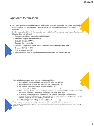 02-Nov-22
5
Approach formulation
• For a given generation loss where would the frequency settle is estimated. For a given frequency
setting point (49.2Hz, 49.0,48.8,48.7 & 48.6Hz) how much generation loss has to be there is
estimated.
• D=1.5% assumed and R as 50 the estimates were made for different scenarios of system loading and
following steps are followed;
• Generation and loads assumed to be 210000MW.
• Frequency drops to 49.2Hz from 50Hz.
• Calculate D in p.u. MW/Hz.
• Calculate R in Hz/p.u. MW.
• Calculate change(drop) in load due to fall of freq from 50Hz to 49.2Hz (0.8Hz)
• Calculate β (FRC)=D+ 1/R
• Find fo = (loss of gen)/ β.
• Find the settling freq. by adjusting the generation loss till freq become 49.2Hz.
• The new load and generation due to freq drop is calculated as follows.
• New Load (NL1) =Initial Load (NL0)- Load Drop (LD0) due to freq. fall.- (1)
• New Generation (NG1) = Initial Gen. (NG0)-Gen Loss + RGMO/FGMO. (2)
• load shedding quantum to raise the frequency above 49.2 Hz.
• (LS11) =(NL1) - (NG1) ----------------------------------------------------(3)
• If this quantum is shed, the frequency will start rising however will not reach 50Hz, since the loads would
also rise due to frequency dependence and frequency will settle below 50Hz.
• To avoid this the additional load is included in the load shedding quantum LS11 above so that a
corresponding load rise (LS12) due to frequency dependence is estimated for shedding so that frequency
settles at 50Hz, if the new load shedding quantum is shed.
• Load Shedding quantum in Stage-IA (LS1) = LS11 + LS12. --------------(4)
• The above steps are repeated for settling frequencies of 49.0, 48.8, 48.7 & 48.6hz for generation loss.
• In each stage the load shedding quantum estimated is such that the frequency settles to 50Hz if the load shedding
quantum is shed.
 