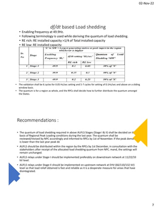 02-Nov-22
7
df/dt based Load shedding
• Enabling frequency at 49.9Hz.
• Following terminology is used while deriving the quantum of load shedding.
• RE rich: RE installed capacity >1/4 of Total installed capacity
• RE low: RE installed capacity
• The validation shall be 6 cycles for 0.05 Hz/sec setting and 5-7 cycles for setting of 0.1Hz/sec and above on a sliding
window basis.
• The quantum is for a region as whole, and the RPCs shall decide how to further distribute the quantum amongst
the States.
Recommendations :
• The quantum of load shedding required in above AUFLS Stages (Stage I & II) shall be decided on the
basis of Regional Peak Loading conditions during the last year. The quantum shall be
reviewed/revised by NPC accordingly and informed to RPCs by 1st of November. If the peak demand
is lower than the last year peak de
• AUFLS should be distributed within the region by the RPCs by 1st December, in consultation with the
stakeholders after receipt of the allocated load shedding quantum from NPC. mand, the settings will
remain unchanged.
• AUFLS relays under Stage-I should be implemented preferably on downstream network at 11/22/33
kV level.
• AUFLS relays under Stage-II should be implemented on upstream network at EHV (66/110/132 kV)
level so that load relief obtained is fast and reliable as it is a desperate measure for areas that have
disintegrated.
 
