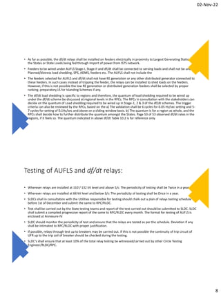02-Nov-22
8
• As far as possible, the df/dt relays shall be installed on feeders electrically in proximity to Largest Generating Stations in
the States or State Loads being fed through Import of power from ISTS network.
• Feeders to be wired under AUFLS Stage-I, Stage-II and df/dt shall be connected to serving loads and shall not be under
Planned/distress load shedding, SPS, ADMS, feeders etc. The AUFLS shall not include the
• The feeders selected for AUFLS and df/dt shall not have RE generation or any other distributed generator connected to
these feeders. In such cases instead of tripping the feeder, the relays can be installed to shed loads on the feeders.
However, if this is not possible the low RE generation or distributed generation feeders shall be selected by proper
ranking. preparatory LS for Islanding Schemes if any.
• The df/dt load shedding is specific to regions and therefore, the quantum of load shedding required to be wired up
under the df/dt scheme be discussed at regional levels in the RPCs. The RPCs in consultation with the stakeholders can
decide on the quantum of Load shedding required to be wired up in Stage-1, 2 & 3 of the df/dt schemes. The trigger
criteria can also be reviewed by the RPCs, based on the a) The validation shall be 6 cycles for 0.05 Hz/sec setting and 5-
7 cycles for setting of 0.1Hz/sec and above on a sliding window basis. b) The quantum is for a region as whole, and the
RPCs shall decide how to further distribute the quantum amongst the States. Page 53 of 53 observed df/dt rates in the
regions, if it feels so. The quantum indicated in above df/dt Table 10.2 is for reference only.
Testing of AUFLS and df/dt relays:
• Wherever relays are installed at 110 / 132 kV level and above S/s: The periodicity of testing shall be Twice in a year.
• Wherever relays are installed at 66 kV level and below S/s: The periodicity of testing shall be Once in a year.
• SLDCs shall in consultation with the Utilities responsible for testing should chalk out a plan of relays testing schedule
before 1st of December and submit the same to RPC/RLDC.
• Test shall be carried out by the State testing teams and report of the test carried out should be submitted to SLDC. SLDC
shall submit a compiled progressive report of the same to RPC/RLDC every month. The format for testing of AUFLS is
enclosed at Annexure-IV.
• SLDC should monitor the periodicity of test and ensure that the relays are tested as per the schedule. Deviation if any
shall be intimated to RPC/RLDC with proper justification.
• If possible, relays through test up to breakers may be carried out. If this is not possible the continuity of trip circuit of
UFR up to the trip coil of breaker should be checked during the testing.
• SLDC’s shall ensure that at least 10% of the total relay testing be witnessed/carried out by other Circle Testing
Engineer/RLDC/RPC.
 