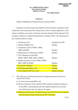 DRAFT
No. A-60016/24/2012-Adm-I
Government of India
Ministry of Power
New Delhi, Dated:
O R D E R
Subject: Establishment of National Power Committee (NPC).
Keeping in view the ever growing complexity of Power System, synchronous mode
of operation of the entire grid of the country and to evolve a common approach to issues
related to reliability and security of the grid, it has been decided with the approval of the
Competent Authority to establish National Power Committee (NPC). The composition of
the Committee shall be as under:
1. Chairperson, CEA Chairperson of NPC
2. Member (GO&D), CEA Member
3. Chairperson of each of NRPC, WRPC,
SRPC and ERPC Member
4. Representative of Chairperson, NERPC Member
5. TCC Chairperson of each RPC
(NRPC, WRPC, SRPC, ERPC, NERPC) Member
6. Member Secretary of each of NRPC, WRPC,
SRPC, ERPC & NERPC Member
7. ED, NLDC, POSOCO Member
8. Chief Operating Officer, CTU Member
9. Chief Engineer (NPC Div, CEA) Member Secretary
2. NPC shall carry out following functions for integrated operation of the power
system of the country:
(i) To resolve issue among RPCs; and
(ii) Discuss and resolve issues referred to NPC requiring consultation among one
or more RPCs, concerning inter-alia inter-regional implication or any other
issue affecting more than one region or all regions.
(iii)Preparation and issuance of National Energy Account (NEA) for inter-regional
and inter-national energy transactions by NPC Secretariat.
P.T.O
Annexure-IV
 