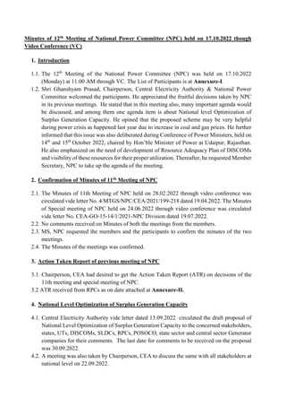 Minutes of 12th Meeting of National Power Committee (NPC) held on 17.10.2022 though
Video Conference (VC)
1. Introduction
1.1. The 12th
Meeting of the National Power Committee (NPC) was held on 17.10.2022
(Monday) at 11:00 AM through VC. The List of Participants is at Annexure-I.
1.2. Shri Ghanshyam Prasad, Chairperson, Central Electricity Authority & National Power
Committee welcomed the participants. He appreciated the fruitful decisions taken by NPC
in its previous meetings. He stated that in this meeting also, many important agenda would
be discussed, and among them one agenda item is about National level Optimization of
Surplus Generation Capacity. He opined that the proposed scheme may be very helpful
during power crisis as happened last year due to increase in coal and gas prices. He further
informed that this issue was also deliberated during Conference of Power Ministers, held on
14th
and 15th
October 2022, chaired by Hon’ble Minister of Power at Udaipur, Rajasthan.
He also emphasized on the need of development of Resource Adequacy Plan of DISCOMs
and visibility of these resources for their proper utilization. Thereafter, he requested Member
Secretary, NPC to take up the agenda of the meeting.
2. Confirmation of Minutes of 11th Meeting of NPC
2.1. The Minutes of 11th Meeting of NPC held on 28.02.2022 through video conference was
circulated vide letter No. 4/MTGS/NPC/CEA/2021/199-218 dated 19.04.2022. The Minutes
of Special meeting of NPC held on 24.06.2022 through video conference was circulated
vide letter No. CEA-GO-15-14/1/2021-NPC Division dated 19.07.2022.
2.2. No comments received on Minutes of both the meetings from the members.
2.3. MS, NPC requested the members and the participants to confirm the minutes of the two
meetings.
2.4. The Minutes of the meetings was confirmed.
3. Action Taken Report of previous meeting of NPC
3.1. Chairperson, CEA had desired to get the Action Taken Report (ATR) on decisions of the
11th meeting and special meeting of NPC.
3.2 ATR received from RPCs as on date attached at Annexure-II.
4. National Level Optimization of Surplus Generation Capacity
4.1. Central Electricity Authority vide letter dated 13.09.2022 circulated the draft proposal of
National Level Optimization of Surplus Generation Capacity to the concerned stakeholders,
states, UTs, DISCOMs, SLDCs, RPCs, POSOCO, state sector and central sector Generator
companies for their comments. The last date for comments to be received on the proposal
was 30.09.2022.
4.2. A meeting was also taken by Chairperson, CEA to discuss the same with all stakeholders at
national level on 22.09.2022.
 