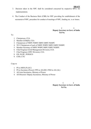 DRAFT
3. Decision taken in the NPC shall be considered concurred by respective RPCs for
implementation.
4. The Conduct of the Business Rule (CBR) for NPC providing for establishment of the
secretariat of NPC, procedure for conduct of meetings of NPC, funding etc. is at Annex.
( )
Deputy Secretary to Govt. of India
Tel No.
To:
1. Chairperson, CEA
2. Member (GO&D), CEA
3. Chairperson of NRPC/WRPC/SRPC/ERPC/NERPC
4. TCC Chairperson of each of NRPC/WRPC/SRPC/ERPC/NERPC
5. Member Secretary of NRPC/WRPC/SRPC/ERPC/NERPC
6. Chief Engineer (Gird Management Division), CEA
7. Chief Engineer (NPC Division), CEA
8. ED, NLDC, POSOCO
9. COO, CTU
Copy to
1. PS to MOS (P) (I/C)
2. PS to Secretary (Power)/ PPS to AS (DC)/ PSO to AS (AL)
3. All Joint Secretaries, Ministry of Power
4. All Directors/ Deputy Secretaries, Ministry of Power
( )
Deputy Secretary to Govt. of India
Tel No.
 