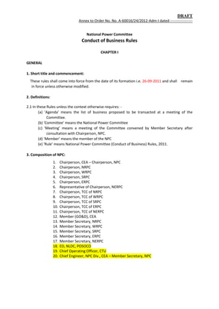 DRAFT
Annex to Order No. No. A-60016/24/2012-Adm-I dated ------------------
National Power Committee
Conduct of Business Rules
CHAPTER I
GENERAL
1. Short title and commencement:
These rules shall come into force from the date of its formation i.e. 26-09-2011 and shall remain
in force unless otherwise modified.
2. Definitions:
2.1 In these Rules unless the context otherwise requires: -
(a) ‘Agenda’ means the list of business proposed to be transacted at a meeting of the
Committee.
(b) ‘Committee’ means the National Power Committee
(c) ‘Meeting’ means a meeting of the Committee convened by Member Secretary after
consultation with Chairperson, NPC.
(d) ‘Member’ means the member of the NPC
(e) ‘Rule’ means National Power Committee (Conduct of Business) Rules, 2011.
3. Composition of NPC:
1. Chairperson, CEA – Chairperson, NPC
2. Chairperson, NRPC
3. Chairperson, WRPC
4. Chairperson, SRPC
5. Chairperson, ERPC
6. Representative of Chairperson, NERPC
7. Chairperson, TCC of NRPC
8. Chairperson, TCC of WRPC
9. Chairperson, TCC of SRPC
10. Chairperson, TCC of ERPC
11. Chairperson, TCC of NERPC
12. Member (GO&D), CEA
13. Member Secretary, NRPC
14. Member Secretary, WRPC
15. Member Secretary, SRPC
16. Member Secretary, ERPC
17. Member Secretary, NERPC
18. ED, NLDC, POSOCO
19. Chief Operating Officer, CTU
20. Chief Engineer, NPC Div., CEA – Member Secretary, NPC
 