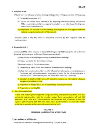 DRAFT
4. Functions of NPC
NPC shall carry out following functions for integrated operation of the power system of the country:
(i) To resolve issue among RPCs
(ii) Discuss and resolve issues referred to NPC requiring consultation among one or more
RPCs, concerning inter-alia inter-regional implication or any other issue affecting more
than one region or all regions
(iii) Preparation and issuance of National Energy Account (NEA) for inter-regional and inter-
national energy transactions by NPC Secretariat.
Decisions taken in the NPC shall be considered concurred by the respective RPCs for
implementation.
5. Secretariat of NPC
Secretariat of NPC will be provided by CEA and Chief Engineer (NPC Division), CEA will be Member
Secretary. Secretariat shall perform the following duties namely:
a) Keep custody of records of proceedings of the Committee meetings.
b) Prepare agenda for the Committee meetings.
c) Prepare minutes of Committee meetings.
d) Take follow-up action on the decision taken in the Committee meetings.
e) Collect from constituent members or other offices or any other party as may be directed by
Committee, such information as may be considered useful for the efficient discharge of
functions of the Committee and place the information before the Committee.
f) Collection of data from NLDC on weekly basis (Interregional and International scheduled
energy and actual energy data)
g) Preparation of Weekly NDSM and Reactive Energy Account (if required)
f) Preparation of monthly NEA
6. Sub-Committees of NPC
To deal with matters pertaining to the energy accounting and related issues there shall be a
commercial sub-committee with the members drawn from representatives of each RPC
Secretariat, RLDCs and NLDC. The commercial sub-committee shall be headed by the Chief
Engineer (NPC Division), CEA. NPC can create other Sub-Committees to deal with matters
pertaining to operation and protection issues on national basis.
CHAPTER II
PROCEDURE FOR CONDUCTING NPC MEETINGS
7. Place and date of NPC Meeting
The place and date of the meeting shall be decided by Chairperson, NPC
 