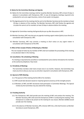 DRAFT
8. Notice for the Committee Meetings and Agenda
8.1 Notice for the Committee meetings shall be issued by Member Secretary, NPC at least 25 days in
advance in consultation with Chairperson, NPC. In case of emergency meetings required to be
conducted to carry out urgent business, notice of one week is to be given.
8.2 The Agenda points for the meeting shall be sent to the Member Secretary by the members at least
20 days in advance of the meeting. The Member Secretary, NPC shall finalize the agenda and
circulate the same to all its members at least 10 days in advance before the meeting.
8.3 Agenda for Committee meeting shall generally be put up after discussions in RPC.
8.4 Member Secretary, NPC may also put any agenda involving urgent matters/policy issue directly in
consultation with Chairperson, NPC.
8.5 Member Secretary, NPC may convene a meeting at short notice on any urgent matter in
consultation with Chairperson of the NPC.
9. Effect of Non-receipt of Notice of Meeting by a Member
The non-receipt of notice by any member of NPC shall not invalidate the proceeding of the meeting
or any decision taken in the meeting.
10. Cancellation / Re-scheduling of Meeting
If a meeting is required to be cancelled or rescheduled the same shall be intimated to the members
at the earliest by telephone / fax/ email.
11. Periodicity of Meetings
The Committee members shall meet at least once in six months. However, the Committee may
meet any time to discuss any issue as and when required in consultation with Chairperson, NPC.
12. Quorum of NPC Meeting
11.1 The quorum of the meeting shall be 50% of its members.
11.2 NPC would take decisions based on majority/ general consensus of the strength present.
11.3 Members of NPC and NPC Secretariat shall participate in Committee Meetings. The Special
invitees by the Committee may also attend the meeting.
13. Presiding Authority
13.1 The Chairperson, NPC shall preside over the meeting of NPC and conduct the meeting. The
Member Secretary, NPC shall assist the Chairperson of NPC in conducting the meeting. If the
Chairperson is unable to be present at the meeting for any reason, Member (GO&D) would
preside over the meeting.
13.2 In the absence of Member Secretary, NPC, Director (NPC Div.), CEA shall function as Member
Secretary to assist Chairperson, NPC.
 