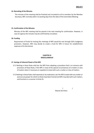 DRAFT
14. Recording of the Minutes
The minutes of the meeting shall be finalized and circulated to all its members by the Member
Secretary, NPC normally within 15 working days from the date of the Committee Meeting.
15. Confirmation of the Minutes
Minutes of the NPC meeting shall be placed in the next meeting for confirmation. However, in
case of urgency the minutes may be confirmed by circulation.
16. Funding
Requirement of funds for hosting the meetings of NPC would be met through CEA’s budgetary
provisions. However, NPC may decide to create a fund for NPC in future for establishment
expenses of its Secretariat.
CHAPTER III
MISCELLANEOUS
17. Savings of inherent Power of the NPC
17.1 Nothing in these Rules shall bar the NPC from adopting a procedure that is at variance with
provisions of these Rules, if the NPC in view of the special circumstances of a matter or class
of matters deem it necessary or expedient to deal with such a matter or class of matters.
17.2 Nothing in these Rules shall expressly or by implication, bar the NPC to deal with any matter or
exercise any power for which no Rules have been framed and NPC may deal with such matters,
and functions in a manner it thinks fit.
( )
Deputy Secretary
 