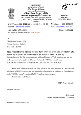 To,
The Member Secretary, NPC
Central Electricity Authority
New Delhi – 110066
!वषय: "यूआरट,डीएसएम प3रयोजना क
े तहत पीएमयू <थान> क
े समान दशAन, नए !वCलेषण और
GनयंIण क
J K क
े उMनयन कN आवCयकताओं पर उप-सQमGत" कN 3रपोटA - क
े संबंध मJ|
Subject: Report of the “Sub-committee on the uniform philosophy of PMU locations, new analytics
and requirements of up gradation of Control Centre under URTDSM project” - reg.
Ref: NPC Division letter no. 4/MTGS/NPC/CEA/2021/285-298 dated 20.09.2021
Please find enclosed herewith the final report of the sub-Committee on “The uniform
philosophy of PMU locations, new analytics and requirements of up gradation of Control Centre
under URTDSM project”, constituted by NPC vide letter under reference.
Submitted for needful please.
भवद,य /Yours faithfully
Enclosed: As above.
(P. D. Lone)
(सद<य संयोजक/Member Convener)
Copy to: All members as per list.
भारतसरकार
Government of India
क
J K,य !वaयुत् dाeधकरण
Central Electricity Authority
पि#चम 'े)ीय ,व.युत ् स3म4त
Western Regional Power Committee
एफ-3,एमआईडीसीक्षेत्र, अंधेरी (पूवर्), मुंबई- 400 093
F-3, MIDC Area, Andheri (East), Mumbai -
400 093
आईएसओ:
9001-2015
IS/ISO:9001-2015
दूरभाष/Phone: 022-28221681, 2820 0194, 95, 96
Website: www.wrpc.gov.in
फ
ै hस/Fax: 022–2837193
Mail: comml-wrpc@nic.in
qदनांकः 14.10.2022
Date:
सं
याः
प
kे
व
स
/
वा
ण
.
-
I
/
2
0
2
2
/
i
!
l
No.:WRPC/Comml-I/NPC/2022/ 10706
Annexure-V
 