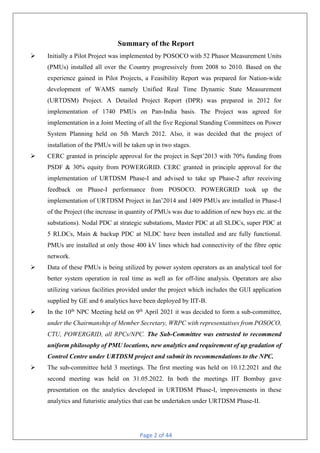 Page 2 of 44
Summary of the Report
Ø Initially a Pilot Project was implemented by POSOCO with 52 Phasor Measurement Units
(PMUs) installed all over the Country progressively from 2008 to 2010. Based on the
experience gained in Pilot Projects, a Feasibility Report was prepared for Nation-wide
development of WAMS namely Unified Real Time Dynamic State Measurement
(URTDSM) Project. A Detailed Project Report (DPR) was prepared in 2012 for
implementation of 1740 PMUs on Pan-India basis. The Project was agreed for
implementation in a Joint Meeting of all the five Regional Standing Committees on Power
System Planning held on 5th March 2012. Also, it was decided that the project of
installation of the PMUs will be taken up in two stages.
Ø CERC granted in principle approval for the project in Sept’2013 with 70% funding from
PSDF & 30% equity from POWERGRID. CERC granted in principle approval for the
implementation of URTDSM Phase-I and advised to take up Phase-2 after receiving
feedback on Phase-I performance from POSOCO. POWERGRID took up the
implementation of URTDSM Project in Jan’2014 and 1409 PMUs are installed in Phase-I
of the Project (the increase in quantity of PMUs was due to addition of new bays etc. at the
substations). Nodal PDC at strategic substations, Master PDC at all SLDCs, super PDC at
5 RLDCs, Main & backup PDC at NLDC have been installed and are fully functional.
PMUs are installed at only those 400 kV lines which had connectivity of the fibre optic
network.
Ø Data of these PMUs is being utilized by power system operators as an analytical tool for
better system operation in real time as well as for off-line analysis. Operators are also
utilizing various facilities provided under the project which includes the GUI application
supplied by GE and 6 analytics have been deployed by IIT-B.
Ø In the 10th
NPC Meeting held on 9th
April 2021 it was decided to form a sub-committee,
under the Chairmanship of Member Secretary, WRPC with representatives from POSOCO,
CTU, POWERGRID, all RPCs/NPC. The Sub-Committee was entrusted to recommend
uniform philosophy of PMU locations, new analytics and requirement of up gradation of
Control Centre under URTDSM project and submit its recommendations to the NPC.
Ø The sub-committee held 3 meetings. The first meeting was held on 10.12.2021 and the
second meeting was held on 31.05.2022. In both the meetings IIT Bombay gave
presentation on the analytics developed in URTDSM Phase-I, improvements in these
analytics and futuristic analytics that can be undertaken under URTDSM Phase-II.
 