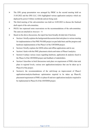 Page 3 of 44
Ø The EPG group presentation was arranged by PRDC in the second meeting held on
31.05.2022 and the EPG LLC, USA highlighted various application analytics which are
deployed by power Utilities worldwide and are being used.
Ø The third meeting of the sub-committee was held on 14.09.2022 to discuss the finalised
draft report of the sub-committee.
Ø PGCIL has expressed some reservations on the recommendations of the sub-committee.
The same are attached at Annexure – 9.
Ø Based on the above discussions, the report has been broadly divided into 6 Sections
• Section-1 briefly explains the background discussions that took place in various meeting
for implementation of the PMU/WAMS project on pan India basis and the progress and
hardware implementation of the Phase-I of the URTDSM project.
• Section-2 briefly explains the OEM online and offline applications and its use.
• Section-3 deals with the PMU placement criteria and status of Phase-I analytics.
• Section-4 outlays various issues regarding hardware, application & analytics faced in
the Phase-I of the URTDSM project and feedback of stakeholders.
• Section-5 describes in brief discussions took place on requirement of PMUs that took
place in regional levels, various new applications/analytics that can be taken up in
Phase-II of the project.
• Section-6, the recommendations of the sub-Group on improvement of Phase-I
applications/analytics/hardware optimisation required to be taken up Phase-II,
placement/requirement of PMUs in phase-II and new applications/analytics required to
be implemented in Phase-II of the URTDSM project.
 