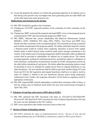 4.3. As per the proposal, the scheme is to utilize the generating capacities in an optimal way so
that during crisis period it may not happen that some generating units are under RSD/ and
on the other hand some states do power cuts.
Deliberations and decisions in the meeting
4.4. MS, NPC briefed the agenda to the Committee.
4.5. Chairperson, CEA/NPC requested members of the committee for their comments on the
proposal.
4.6. Chairperson, SRPC welcomed the proposal and stated SRPC views on the proposal may be
communicated to NPC after discussing the proposal at SRPC level.
4.7. MS, NRPC, informed that various stakeholders like Dhariwal Infrastructure limited,
MSEDCL, NTPC, POSOCO, PTC India, PXIL, PSPCL, Tata Power and HPPC have
already sent their comments on the circulated proposal. The comments are being scrutinized
and would be incorporated in the proposal suitably. He further stated that under this scheme
a National portal would be created where temporary allocation of power from surplus
(Seller) entity to deficit (buyer) entity would be made online amongst constituents in the
country. In the scheme none of existing arrangements shall be disturbed, rather an additional
avenue shall be provided to stakeholders for optimal use of surplus power. The scheme
envisages paperless working for maturing transaction; and shall be subject to willingness of
seller and buyer, confirmation of transmission corridor by NLDC and payment security by
the seller before scheduling of such power. He further added that generating stations would
be permitted to revise its schedule for surplus power from its original beneficiary to any
other beneficiary. The new beneficiary shall be liable to pay both variable charge (VC) and
fixed cost (FC) for full requisition and original beneficiary shall have no right to recall as
entire FC liability is shifted to the new beneficiary because power being temporarily
reallocated to him. Further, the temporary allocation will be based on regulatory tariff of
appropriate commission.
4.8. MS, NPC requested RPCs and all stakeholders to submit their comments within 10 days, so
that the scheme may be finalized much before the next crisis period being envisaged in
April- May 2023.
5. Telemetry of real time active power (MW) data to SLDCs
5.1. MS, NPC informed that NPC Secretariat vide letter no. CEA-GO-15-24/6/2020-NPC
Division/297-309 dated 06.07.2022 circulated the final Technical Specifications (TS) and
the same was also uploaded on the CEA website.
5.2. RPCs were requested to take further necessary action at their end.
6. Review of Status of Islanding schemes
6.1. MS (NPC) informed the status of implementation/In service / Review of new and old
Islanding Schemes ((as on 13.09.2022) as informed by respective RPCs) given below:-
 