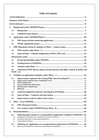 Page 4 of 44
Table of Contents
Acknowledgement .............................................................................................................. - 1 -
Summary of the Report ...................................................................................................... - 2 -
List of Annexure ................................................................................................................ - 6 -
1. Background of the URTDSM Project.......................................................................... - 7 -
1.1 Background ................................................................................................................... - 7 -
1.2 URTDSM Project Phase-I ............................................................................................. - 7 -
2. Applications under URTDSM Phase-I...................................................................... - 10 -
2.1 PMU based real time monitoring applications:............................................................- 10 -
2.2 Off-line Applications/usages:........................................................................................- 11 -
3. PMU Placement criteria & Analytics in Phase – I and its status................................ - 13 -
3.1 PMU locations under Phase – I ....................................................................................- 13 -
3.2 Status of Phase – I (Broad configuration of PMUs, PDCs and.....................................- 13 -
infrastructure used) ..................................................................................................................- 13 -
3.3 Present functionalities under URTDSM: .....................................................................- 14 -
3.4 Existing features of URTDSM......................................................................................- 14 -
3.5 Analytics under Phase – I.............................................................................................- 15 -
3.6 Utilization of PMU data for taking real time decisions and offline Analysis at RLDCs and
NLDC:- 15 -
4. Feedback on applications/Analytics under Phase – I ................................................ - 17 -
4.1 Improvements required in the Existing PMUs data Streaming/GUI ...........................- 17 -
a) Improvement required in the visualization /GUI........................................................................... - 17 -
b) OSM related issues: .......................................................................................................................... - 19 -
c) System Utilisation related issues...................................................................................................... - 19 -
d) Infrastructure related issues ............................................................................................................ - 19 -
e) Historian............................................................................................................................................ - 20 -
4.2 Analytical Application Software’s developed by IIT Bombay .....................................- 20 -
4.3 Issues in Phase – I analytics and observations: ............................................................- 24 -
4.4 Improvements needed to address above issues:............................................................- 25 -
5. Phase – II of URTDSM ............................................................................................ - 26 -
5.1 PMU Placement Criteria ..............................................................................................- 26 -
5.2 New Analytics under URTDSM Project Phase - II.......................................................- 28 -
6. Recommendations .................................................................................................... - 31 -
6.1 Following improvements are recommended in applications available in URTDSM-I:- 31 -
a) Graphical User Interface for visualization of system dynamics.......................................................... - 31 -
b) Oscillation Detection, monitoring and analytics................................................................................. - 33 -
c) Linear State Estimator......................................................................................................................... - 34 -
6.2 Following new applications are recommended for deployment in URTDSM-II..........- 35 -
a) Real time automated event detection and notification dashboard....................................................... - 35 -
 