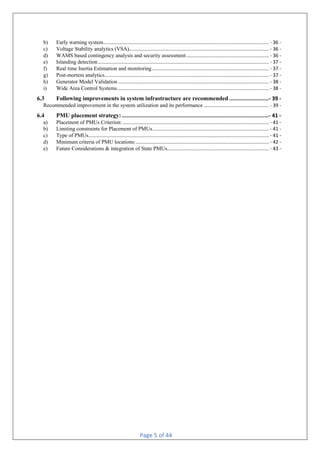 Page 5 of 44
b) Early warning system.......................................................................................................................... - 36 -
c) Voltage Stability analytics (VSA)....................................................................................................... - 36 -
d) WAMS based contingency analysis and security assessment............................................................. - 36 -
e) Islanding detection.............................................................................................................................. - 37 -
f) Real time Inertia Estimation and monitoring...................................................................................... - 37 -
g) Post-mortem analytics......................................................................................................................... - 37 -
h) Generator Model Validation ............................................................................................................... - 38 -
i) Wide Area Control Systems................................................................................................................ - 38 -
6.3 Following improvements in system infrastructure are recommended .........................- 39 -
Recommended improvement in the system utilization and its performance ................................................ - 39 -
6.4 PMU placement strategy:.............................................................................................- 41 -
a) Placement of PMUs Criterion:............................................................................................................ - 41 -
b) Limiting constraints for Placement of PMUs...................................................................................... - 41 -
c) Type of PMUs..................................................................................................................................... - 41 -
d) Minimum criteria of PMU locations:.................................................................................................. - 42 -
e) Future Considerations & integration of State PMUs........................................................................... - 43 -
 