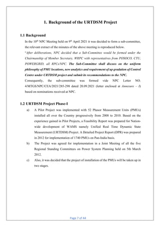 Page 7 of 44
1. Background of the URTDSM Project
1.1 Background
In the 10th
NPC Meeting held on 9th
April 2021 it was decided to form a sub-committee,
the relevant extract of the minutes of the above meeting is reproduced below.
“After deliberations, NPC decided that a Sub-Committee would be formed under the
Chairmanship of Member Secretary, WRPC with representatives from POSOCO, CTU,
POWERGRID, all RPCs/NPC. The Sub-Committee shall discuss on the uniform
philosophy of PMU locations, new analytics and requirement of up gradation of Control
Centre under URTDSM project and submit its recommendations to the NPC.
Consequently, the sub-committee was formed vide NPC Letter NO.
4/MTGS/NPC/CEA/2021/285-298 dated 20.09.2021 (letter enclosed at Annexure – I)
based on nominations received at NPC.
1.2 URTDSM Project Phase-I
a) A Pilot Project was implemented with 52 Phasor Measurement Units (PMUs)
installed all over the Country progressively from 2008 to 2010. Based on the
experience gained in Pilot Projects, a Feasibility Report was prepared for Nation-
wide development of WAMS namely Unified Real Time Dynamic State
Measurement (URTDSM) Project. A Detailed Project Report (DPR) was prepared
in 2012 for implementation of 1740 PMUs on Pan-India basis.
b) The Project was agreed for implementation in a Joint Meeting of all the five
Regional Standing Committees on Power System Planning held on 5th March
2012.
c) Also, it was decided that the project of installation of the PMUs will be taken up in
two stages.
 