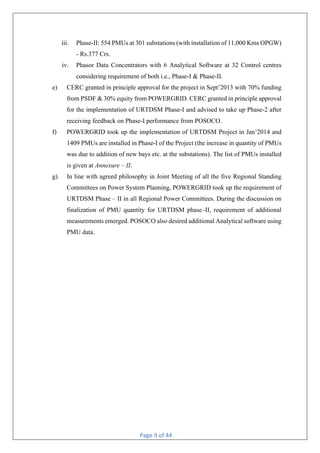 Page 9 of 44
iii. Phase-II: 554 PMUs at 301 substations (with installation of 11,000 Kms OPGW)
- Rs.377 Crs.
iv. Phasor Data Concentrators with 6 Analytical Software at 32 Control centres
considering requirement of both i.e., Phase-I & Phase-II.
e) CERC granted in principle approval for the project in Sept’2013 with 70% funding
from PSDF & 30% equity from POWERGRID. CERC granted in principle approval
for the implementation of URTDSM Phase-I and advised to take up Phase-2 after
receiving feedback on Phase-I performance from POSOCO.
f) POWERGRID took up the implementation of URTDSM Project in Jan’2014 and
1409 PMUs are installed in Phase-I of the Project (the increase in quantity of PMUs
was due to addition of new bays etc. at the substations). The list of PMUs installed
is given at Annexure – II.
g) In line with agreed philosophy in Joint Meeting of all the five Regional Standing
Committees on Power System Planning, POWERGRID took up the requirement of
URTDSM Phase – II in all Regional Power Committees. During the discussion on
finalization of PMU quantity for URTDSM phase–II, requirement of additional
measurements emerged. POSOCO also desired additional Analytical software using
PMU data.
 