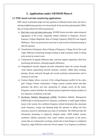 Page 10 of 44
2. Applications under URTDSM Phase-I
2.1 PMU based real time monitoring applications:
PMU based visualization helps not only operators of affected control areas, but also in
alerting neighbouring operators of a stressed grid. In the real time grid operation, PMUs
data are being utilized for following purposes:
a) Real time event and alarm processing: WAMS System provides spatio-temporal
aggregation of the events, magnitude related violations in frequency, Positive
Sequence Voltage Magnitude, Rate of Change Frequency (ROCOF) and Angular
Difference. These are processed in real time at each second in batch processing to
alert the operator.
b) Visualization of frequency, Rate of change of frequency, Voltage, Power flows and
Angle difference monitoring through trending at high resolution, helps in taking
early actions by control room.
c) Visualization of angular difference data, real-time angular separations, Real time
monitoring and analysis, obtaining angular differences.
d) Geographical network diagram provides information about the system through
visual objects representing network elements, contours, rubber band zooming,
panning, flyouts and pods through sub second resolution measurements and its
variation in real time.
e) Contour display allows overview of the voltage/frequency profile for the entire
grid, Voltage Contour visualization, Voltage contour variation before and after
generator trip allows real time monitoring of voltages across all the nodes.
Frequency contour identifies the coherent group of generators during incidents of
low frequency oscillations in the grid.
f) Oscillatory Stability Management (OSM): Oscillation Stability Management
(OSM) helps in monitoring the low frequency oscillations or small signal stability
issues in the system, the oscillation frequency related information like, dominant
mode frequency, energy and damping helps the operator in taking real time
necessary actions by identifying root cause of oscillation. The OSM provides the
information pertaining to negatively damped modes. OSM module extracts
oscillatory stability parameters from small, random movements of the power
system that are continuously occurring, mainly due to load changes in configured
frequency, angle difference and active Power signals. Low frequency oscillations
 