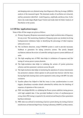 Page 11 of 44
and damping ratios are obtained using Auto Regressive Moving Average (ARMA)
analysis of the measured signal. The dominant modes of oscillation are extracted,
and key parameters identified – mode frequency, amplitude, and decay time. It also
shows the mode shape (Right Eigen Vector) and mode chart for better Analysis of
Oscillation in the system.
2.2 Off-line Applications/usages:
Some of the off-line usages are given as follows:
a) Primary frequency Response assessment requires high resolution data of frequency
for any event. The monitoring of pattern of frequency posts any incident involving
load/generation imbalance helps in identifying the percentage of ideal response
achieved in event.
b) The oscillation detection, using UTRDSM system is used to provide necessary
feedback to generators for taking corrective actions. The poorly damped
oscillations indicate the review of controller settings in power system stabilizers of
units.
c) The high sampling rate of PMU data helps in validations of responses and fine
tuning of various power system elements.
d) The high-resolution data helps in validating the actions of system protection
schemes and also parameter variations across the grid.
e) The high-resolution data helps in monitoring the operation of various transmission
line protection schemes which operate in sub-second time horizon with the lines
having high fault clearing times can be reported to entity along with RPC for early
resolution.
f) Synchro phasor has helped to find the issues in time synchronization in event
loggers, disturbance recorders details submitted by utilities also for checking of
sequence of operation of the events etc.
g) PMU also helped RLDCs in validating the Power system stabilizer tuning process
with high sampled data. It has provided feedback in form of oscillation/power
swing where PSS tuning is required to be carried out and based on these generators
had been informed.
h) PMU data was utilized in monitoring of power system during site testing of power
transformers at National High Power Testing Laboratory (NHPTL) at Bina station.
 