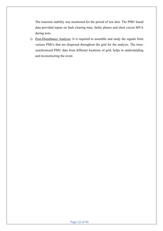 Page 12 of 44
The transient stability was monitored for the period of test shot. The PMU based
data provided inputs on fault clearing time, faulty phases and short circuit MVA
during tests.
i) Post-Disturbance Analysis: It is required to assemble and study the signals from
various PMUs that are dispersed throughout the grid for the analysis. The time-
synchronized PMU data from different locations of grid, helps in understanding
and reconstructing the event.
 