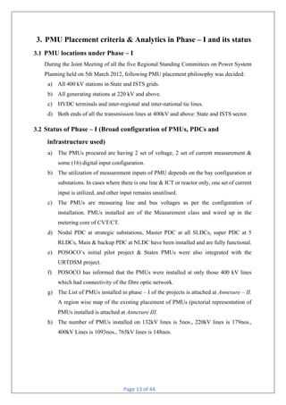 Page 13 of 44
3. PMU Placement criteria & Analytics in Phase – I and its status
3.1 PMU locations under Phase – I
During the Joint Meeting of all the five Regional Standing Committees on Power System
Planning held on 5th March 2012, following PMU placement philosophy was decided:
a) All 400 kV stations in State and ISTS grids.
b) All generating stations at 220 kV and above.
c) HVDC terminals and inter-regional and inter-national tie lines.
d) Both ends of all the transmission lines at 400kV and above: State and ISTS sector.
3.2 Status of Phase – I (Broad configuration of PMUs, PDCs and
infrastructure used)
a) The PMUs procured are having 2 set of voltage, 2 set of current measurement &
some (16) digital input configuration.
b) The utilization of measurement inputs of PMU depends on the bay configuration at
substations. In cases where there is one line & ICT or reactor only, one set of current
input is utilized, and other input remains unutilised.
c) The PMUs are measuring line and bus voltages as per the configuration of
installation. PMUs installed are of the Measurement class and wired up in the
metering core of CVT/CT.
d) Nodal PDC at strategic substations, Master PDC at all SLDCs, super PDC at 5
RLDCs, Main & backup PDC at NLDC have been installed and are fully functional.
e) POSOCO’s initial pilot project & States PMUs were also integrated with the
URTDSM project.
f) POSOCO has informed that the PMUs were installed at only those 400 kV lines
which had connectivity of the fibre optic network.
g) The List of PMUs installed in phase – I of the projects is attached at Annexure – II.
A region wise map of the existing placement of PMUs (pictorial representation of
PMUs installed is attached at Annexure III.
h) The number of PMUs installed on 132kV lines is 5nos., 220kV lines is 179nos.,
400kV Lines is 1093nos., 765kV lines is 148nos.
 