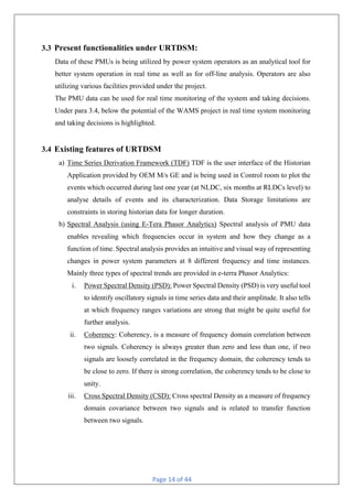 Page 14 of 44
3.3 Present functionalities under URTDSM:
Data of these PMUs is being utilized by power system operators as an analytical tool for
better system operation in real time as well as for off-line analysis. Operators are also
utilizing various facilities provided under the project.
The PMU data can be used for real time monitoring of the system and taking decisions.
Under para 3.4, below the potential of the WAMS project in real time system monitoring
and taking decisions is highlighted.
3.4 Existing features of URTDSM
a) Time Series Derivation Framework (TDF) TDF is the user interface of the Historian
Application provided by OEM M/s GE and is being used in Control room to plot the
events which occurred during last one year (at NLDC, six months at RLDCs level) to
analyse details of events and its characterization. Data Storage limitations are
constraints in storing historian data for longer duration.
b) Spectral Analysis (using E-Tera Phasor Analytics) Spectral analysis of PMU data
enables revealing which frequencies occur in system and how they change as a
function of time. Spectral analysis provides an intuitive and visual way of representing
changes in power system parameters at 8 different frequency and time instances.
Mainly three types of spectral trends are provided in e-terra Phasor Analytics:
i. Power Spectral Density (PSD): Power Spectral Density (PSD) is very useful tool
to identify oscillatory signals in time series data and their amplitude. It also tells
at which frequency ranges variations are strong that might be quite useful for
further analysis.
ii. Coherency: Coherency, is a measure of frequency domain correlation between
two signals. Coherency is always greater than zero and less than one, if two
signals are loosely correlated in the frequency domain, the coherency tends to
be close to zero. If there is strong correlation, the coherency tends to be close to
unity.
iii. Cross Spectral Density (CSD): Cross spectral Density as a measure of frequency
domain covariance between two signals and is related to transfer function
between two signals.
 