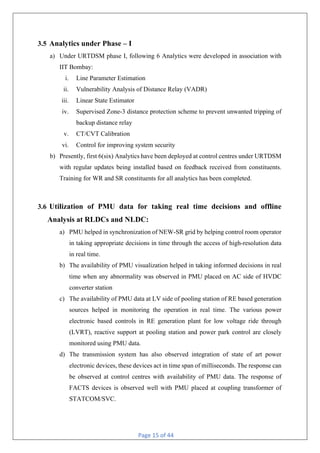 Page 15 of 44
3.5 Analytics under Phase – I
a) Under URTDSM phase I, following 6 Analytics were developed in association with
IIT Bombay:
i. Line Parameter Estimation
ii. Vulnerability Analysis of Distance Relay (VADR)
iii. Linear State Estimator
iv. Supervised Zone-3 distance protection scheme to prevent unwanted tripping of
backup distance relay
v. CT/CVT Calibration
vi. Control for improving system security
b) Presently, first 6(six) Analytics have been deployed at control centres under URTDSM
with regular updates being installed based on feedback received from constituents.
Training for WR and SR constituents for all analytics has been completed.
3.6 Utilization of PMU data for taking real time decisions and offline
Analysis at RLDCs and NLDC:
a) PMU helped in synchronization of NEW-SR grid by helping control room operator
in taking appropriate decisions in time through the access of high-resolution data
in real time.
b) The availability of PMU visualization helped in taking informed decisions in real
time when any abnormality was observed in PMU placed on AC side of HVDC
converter station
c) The availability of PMU data at LV side of pooling station of RE based generation
sources helped in monitoring the operation in real time. The various power
electronic based controls in RE generation plant for low voltage ride through
(LVRT), reactive support at pooling station and power park control are closely
monitored using PMU data.
d) The transmission system has also observed integration of state of art power
electronic devices, these devices act in time span of milliseconds. The response can
be observed at control centres with availability of PMU data. The response of
FACTS devices is observed well with PMU placed at coupling transformer of
STATCOM/SVC.
 