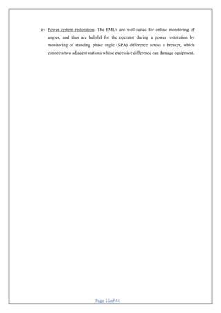 Page 16 of 44
e) Power-system restoration: The PMUs are well-suited for online monitoring of
angles, and thus are helpful for the operator during a power restoration by
monitoring of standing phase angle (SPA) difference across a breaker, which
connects two adjacent stations whose excessive difference can damage equipment.
 