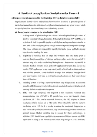 Page 17 of 44
4. Feedback on applications/Analytics under Phase – I
4.1Improvements required in the Existing PMUs data Streaming/GUI
Improvements in the various applications/functionalities available in present system, if
carried out can enhance its utilization. List of such improvements are given below, which
are purely based on operational experience of existing system:
a) Improvement required in the visualization /GUI
i. Adding trends of phase voltage and current: It is only possible to plot trend of
positive sequence voltage, frequency, df/dt, angle difference, MW and MVAr in
real-time. It shall be possible to plot trend of phase voltages and currents also in
real-time. Need to display phase voltage instead of positive sequence voltage.
The phase voltages are required to identify the faulty phase and helps in real
time in understanding the issue.
ii. Capability to visualize data for larger time window: Real-time trend given to
operator has the capability of plotting real-time values up to the interval of 15
minutes only at its native resolution (25 samples/sec). For the data beyond 15 10
minutes duration operator needs go to TDF application to fetch data and see the
details. TDF application is not very user friendly which leads to inconvenience
to Real-time operator. There should be a single user interface, through which
user can visualize real-time as-well-as historical data as per their interest and
interval/duration.
iii. Trending system is having a capability to show only 8 signals and if additional
signal is added in same trend window, then it results in freezing or display crash
causing limited overview of the system.
iv. PMU with high sampling rate required a few locations: General data
storage/display rate of PMU is 25 samples/sec, so as per Nyquist criteria
oscillation of 12.5Hz can be detected. However, the PSD display in Phasor
Analytics detects modes up to 4Hz only. OSM should be able to captures
oscillation up to 12.5 Hz. It is needed to extend the monitored frequencies, to
also cover sub-synchronous resonance, very low frequency governor modes and
control modes. Higher sampling rate is needed for these applications. In
addition, PDC should have capabilities to store data of higher sample rate PMU
apart from existing 25 Hz. Present system allow only storage of 25 Hz data only.
 