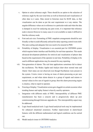 Page 18 of 44
v. Option to select reference angle: There should be an option to the selection of
reference angle by the user (real-time as-well-as historical) and visualization of
other data w.r.t same. Data stored in historian must be RAW data, so that
visualization can be done as per the user requirement w.r.t any station. The
angular difference values are in reference to a particular node and when the data
is dumped in excel for analysing any past event, it is important that reference
node is known However in many cases it is not available so make it difficult to
find the reference node.
vi. Font and axis size: Formatting of PMU snapshots arrangements should be user
friendly so that it could efficiently utilized for daily reporting control room shift.
The auto-scaling and adequate font size need to be ensured in PMU
vii. Portability of display: Visualization is an essential part for URTDSM system
which requires better interface and flexibility for real time operation. This needs
advanced development platforms for retrieval and visualisation of phasor data
based on the requirement of the operator in real time. Portability of display to be
used in different applications may be ensured for easy reporting
viii. Non-generation of alarms: The real time applications sometimes fail to detect
the oscillations. The Modes Applet and Analyst chart show normal state and
Alarm/ Alert states are not observed even though Oscillations were present in
the system. E-terra vision is having an issue of alarm processing as per user
requirement, as and when alarm detects in a group of signals and returns to
normal values in few sets of signals in group, then this alarm processing engine
is clueless, what to report to operator.
ix. Freezing of display: Visualization screen gets sluggish on certain occasion when
trending feature and replay feature is heavily used by operators.
x. Integration with different make of PMU: Interoperability of different PMU
manufacturers has been a concern and is progressively taken up post
commissioning through firmware upgrades etc. This interoperability aspect may
be addressed.
xi. Logic based analytical tools: Logic based analytical tools may be implemented
for enhanced situational awareness. Further improvement in alarm-based
features with the different mathematical and logical conditions can be carried
out.
xii. Modal analysis issues in URTDSM Analytics:
 