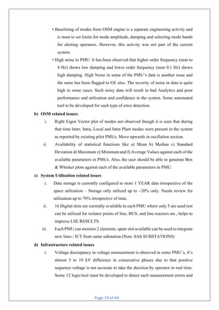 Page 19 of 44
• Baselining of modes from OSM engine is a separate engineering activity and
is must to set limits for mode amplitude, damping and selecting mode bands
for alerting operators. However, this activity was not part of the current
system.
• High noise in PMU: It has been observed that higher order frequency (near to
4 Hz) shows low damping and lower order frequency (near 0.1 Hz) shows
high damping. High Noise in some of the PMU’s data is another issue and
the same has been flagged to GE also. The severity of noise in data is quite
high in some cases. Such noisy data will result in bad Analytics and poor
performance and utilization and confidence in the system. Some automated
tool to be developed for such type of error detection.
b) OSM related issues:
i. Right Eigen Vector plot of modes not observed though it is seen that during
that time Inter, Intra, Local and Intra Plant modes were present in the system
as reported by existing pilot PMUs. Move upwards in oscillation section.
ii. Availability of statistical functions like a) Mean b) Median c) Standard
Deviation d) Maximum e) Minimum and f) Average Values against each of the
available parameters in PMUs. Also, the user should be able to generate Box
& Whisker plots against each of the available parameters in PMU.
c) System Utilisation related issues
i. Data storage is currently configured to store 1 YEAR data irrespective of the
space utilization – Storage only utilized up to ~20% only. Needs review for
utilization up to 70% irrespective of time.
ii. 16 Digital slots are currently available in each PMU where only 5 are used rest
can be utilized for isolator points of line, BUS, and line reactors etc., helps to
improve LSE RESULTS.
iii. Each PMU can monitor 2 elements, spare slot available can be used to integrate
new lines / ICT from same substation (Non- SAS SUBSTATIONS)
d) Infrastructure related issues
i. Voltage discrepancy in voltage measurement is observed in some PMU’s, it’s
almost 5 to 10 kV difference in consecutive phases due to that positive
sequence voltage is not accurate to take the decision by operator in real time.
Some 12 logic/tool must be developed to detect such measurement errors and
 