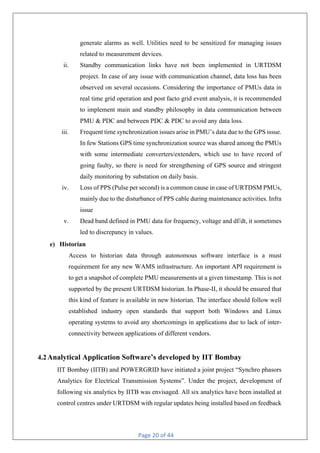 Page 20 of 44
generate alarms as well. Utilities need to be sensitized for managing issues
related to measurement devices.
ii. Standby communication links have not been implemented in URTDSM
project. In case of any issue with communication channel, data loss has been
observed on several occasions. Considering the importance of PMUs data in
real time grid operation and post facto grid event analysis, it is recommended
to implement main and standby philosophy in data communication between
PMU & PDC and between PDC & PDC to avoid any data loss.
iii. Frequent time synchronization issues arise in PMU’s data due to the GPS issue.
In few Stations GPS time synchronization source was shared among the PMUs
with some intermediate converters/extenders, which use to have record of
going faulty, so there is need for strengthening of GPS source and stringent
daily monitoring by substation on daily basis.
iv. Loss of PPS (Pulse per second) is a common cause in case of URTDSM PMUs,
mainly due to the disturbance of PPS cable during maintenance activities. Infra
issue
v. Dead band defined in PMU data for frequency, voltage and df/dt, it sometimes
led to discrepancy in values.
e) Historian
Access to historian data through autonomous software interface is a must
requirement for any new WAMS infrastructure. An important API requirement is
to get a snapshot of complete PMU measurements at a given timestamp. This is not
supported by the present URTDSM historian. In Phase-II, it should be ensured that
this kind of feature is available in new historian. The interface should follow well
established industry open standards that support both Windows and Linux
operating systems to avoid any shortcomings in applications due to lack of inter-
connectivity between applications of different vendors.
4.2Analytical Application Software’s developed by IIT Bombay
IIT Bombay (IITB) and POWERGRID have initiated a joint project “Synchro phasors
Analytics for Electrical Transmission Systems”. Under the project, development of
following six analytics by IITB was envisaged. All six analytics have been installed at
control centres under URTDSM with regular updates being installed based on feedback
 