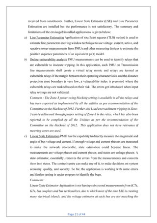 Page 21 of 44
received from constituents. Further, Linear State Estimator (LSE) and Line Parameter
Estimation are installed but the performance is not satisfactory. The summary and
limitations of the envisaged/installed applications is given below:
a) Line Parameter Estimation Application of total least squares (TLS) method is used to
estimate line parameters moving window technique to use voltage, current, active, and
reactive power measurements from PMUs and other measuring devices to estimate the
positive sequence parameters of an equivalent pi(π) model.
b) Online vulnerability analysis PMU measurements can be used to identify relays that
are vulnerable to insecure tripping. In this application, each PMU on Transmission
line measurements shall create a virtual relay mimic and relays are termed as
vulnerable relays if the margin between their operating characteristics and the distance
protection zone boundary is very low, a vulnerability index is presented where the
vulnerable relays are ranked based on their risk. The errors get introduced when input
relay settings are not validated.
Comment : The Zone-3 power swing blocking setting is available in all the relays and
has been reported as implemented by all the utilities as per recommendation of the
Committee on the blackout of 2012. Further, the Load encroachment tripping in Zone-
3 can be addressed through proper setting of Zone-3 in the relay, which has also been
reported to be complied by all the Utilities as per the recommendation of the
Committee on the blackout of 2012. This application does not have relevance if
metering cores are used.
c) Linear State Estimation PMU has the capability to directly measure the magnitude and
angle of bus voltage and current. If enough voltage and current phasors are measured
to make the network observable, state estimation could become linear. The
measurements are voltage phasor and current phasor, and states are voltage phasor. A
state estimator, essentially, removes the errors from the measurements and converts
them into states. The control centre can make use of it, to make decisions on system
economy, quality, and security. So far, the application is working with some errors
and further testing is under progress to identify the bugs.
Comments:
Linear State Estimator Application is not having sub second measurements from ICTs,
GTs, bus couplers and bus sectionalizes, due to which most of the time LSE is creating
many electrical islands, and the voltage estimates at each bus are not matching the
 