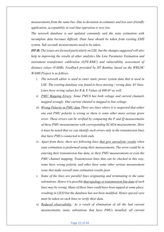 Page 22 of 44
measurements from the same bus. Due to deviation in estimates and less user-friendly
application, acceptability in real time operation is very low.
The network database is not updated constantly and the state estimation with
incomplete data becomes difficult. Data base should be taken from existing EMS
system. Sub seconds measurements need to be taken.
IIT-B: The issues are focused particularly on LSE, but the changes suggested will also
help in improving the results of other analytics like Line Parameter Estimation and
instrument transformer calibration (LPE-RMC) and vulnerability assessment of
distance relays (VADR). Feedback provided by IIT Bombay based on the WRLDC
WAMS Project is as follows.
i. The network editor is used to enter static power system data that is used in
LSE. The existing database was found to have missing / wrong data. kV lines.
Lines have wrong values for R & X Values of 400 kV as well.
ii. PMU Mapping Errors: Some PMUS has both voltage and current channels
mapped wrongly. One current channel is mapped to line voltage
iii. Wrong Polarity in PMU data There are lines where it is suspected that either
one end PMU polarity is wrong or there is some other more serious gross
error. These errors can be verified by comparing the P and Q measurements
of these PMU measurements with corresponding SCADA measurements. Here
it must be noted that we can identify such errors only in the transmission lines
that have PMUs connected to both ends.
iv. Apart from these, there are following lines that give unrealistic results when
state estimation is performed using their measurements. The error could be in
entering their transmission line data, or their PMU measurements or even the
PMU channel mapping. Transmission lines that can be checked in this way,
some have wrong polarity and other have some other serious measurement
issue that make overall state estimation results poor.
v. Some of the lines are parallel lines originating and terminating to the same
substations. Hence it is possible that topology or transmission line data of such
lines may be wrong. Many of these lines could have been tapped at some place,
resulting in LILO but the database has not been modified. Hence special care
must be taken on such lines to verify their data.
vi. Reduced observability: As a result of elimination of all the bad current
measurements, many substations that have PMUs installed, all current
 