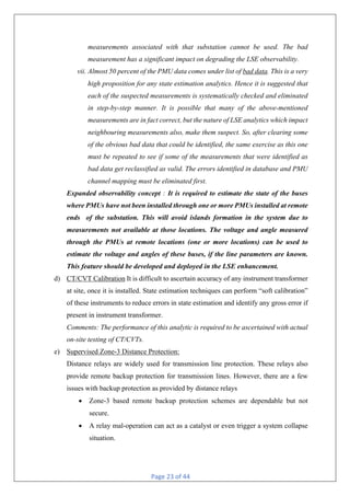 Page 23 of 44
measurements associated with that substation cannot be used. The bad
measurement has a significant impact on degrading the LSE observability.
vii. Almost 50 percent of the PMU data comes under list of bad data. This is a very
high proposition for any state estimation analytics. Hence it is suggested that
each of the suspected measurements is systematically checked and eliminated
in step-by-step manner. It is possible that many of the above-mentioned
measurements are in fact correct, but the nature of LSE analytics which impact
neighbouring measurements also, make them suspect. So, after clearing some
of the obvious bad data that could be identified, the same exercise as this one
must be repeated to see if some of the measurements that were identified as
bad data get reclassified as valid. The errors identified in database and PMU
channel mapping must be eliminated first.
Expanded observability concept : It is required to estimate the state of the buses
where PMUs have not been installed through one or more PMUs installed at remote
ends of the substation. This will avoid islands formation in the system due to
measurements not available at those locations. The voltage and angle measured
through the PMUs at remote locations (one or more locations) can be used to
estimate the voltage and angles of these buses, if the line parameters are known.
This feature should be developed and deployed in the LSE enhancement.
d) CT/CVT Calibration It is difficult to ascertain accuracy of any instrument transformer
at site, once it is installed. State estimation techniques can perform “soft calibration”
of these instruments to reduce errors in state estimation and identify any gross error if
present in instrument transformer.
Comments: The performance of this analytic is required to be ascertained with actual
on-site testing of CT/CVTs.
e) Supervised Zone-3 Distance Protection:
Distance relays are widely used for transmission line protection. These relays also
provide remote backup protection for transmission lines. However, there are a few
issues with backup protection as provided by distance relays
• Zone-3 based remote backup protection schemes are dependable but not
secure.
• A relay mal-operation can act as a catalyst or even trigger a system collapse
situation.
 