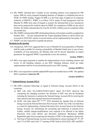 6.5. MS, WRPC informed that 5 number of new islanding schemes were proposed for WR
region. DPR for newly proposed Islanding Schemes of Jabalpur is completed and sent to
NLDC for PSDF funding. Nagpur IS DPR is in the final stage of approval of competent
Authority of MSETCL .WRPC is to follow TATA model of load management used for
Mumbai IS. DPRs from state of Gujarat is awaited. He informed that review meeting for
these newly proposed IS would be taken by WRPC for completion of DPRs by the end of
October. He further informed that for Uran IS, SCADA visibility may be completed within
one month time.
6.6. MS, NERPC informed that DPR old Islanding Scheme of Guwahati would be completed by
October 2022. . He also informed that the Tripura Islanding Scheme is old IS which was
reviewed on 29.09.2021 and the reviewed scheme will be implemented by November, 22.
6.7. NERPC was also requested to expedite the process.
Decisions in the meeting
6.8. Chairperson, NPC/CEA suggested that in case of Mumbai IS, local generation of Mumbai
shall be made available for ensuring sustainability of Mumbai Island since in case of non-
availability of local generation, the Mumbai load will be heavily dependent on import
generation. He suggested WRPC to periodically review the situation.
[Action: WRPC]
6.9. RPCs were again requested to expedite the implementation of new islanding schemes and
review of old Islanding schemes, as per SOP. Islanding Schemes which are under
implementation shall be reviewed and discussed in next NPC meeting
[Action-All RPCs]
6.10. RPCs were requested to send the updated MIS report on monthly basis to NPC. The updated
MIS is attached at Annexure III.
[Action-All RPCs]
7. National Energy Account (NEA)
7.1. MS (NPC) informed followings in regard to National Energy Account (NEA) to the
committee:
a) MoP vide letter No.A-60016/24/2012-Adm-I dated 30.11.2016 observed that
considering the changing scenarios, the functions of NPC may also be broadened
including the functions to maintain the National Energy Account (NEA) involving the
trans-national and inter-regional transmission transactions.
b) NLDC vide letter dated 09th November
2018 furnished the Agenda Note on National
Energy Account & National Deviation Pool Account. NLDC was of the view that there
is a need for implementing a National Deviation Pool Account based on the National
Energy Account, for streamlining the accounting and settlement at national level.
Further, suitable changes/modifications were required to be effected in the Indian
Electricity Grid Code (IEGC) and Deviation Settlement Mechanism (DSM)
Regulations apart from recognizing the functions of NPC in the regulatory framework.
c) The issue of National Energy Account was deliberated in various meetings (8th
, 9th
, 10th
and 11th
) of NPC and in the 11th
meeting of NPC held on 28.02.2022, NPC and RPCs
 